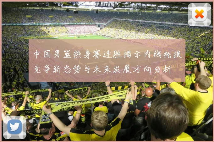 中国男篮热身赛连胜揭示内线轮换竞争新态势与未来发展方向分析