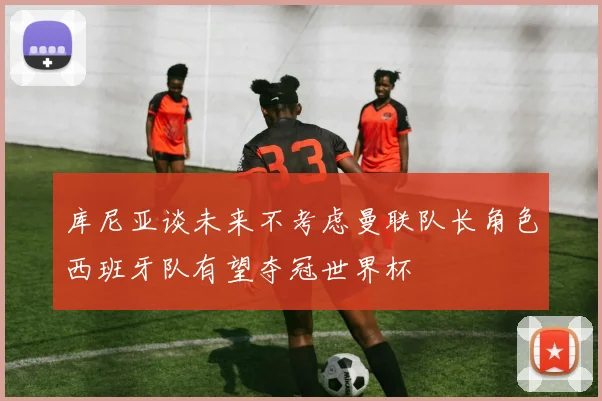 库尼亚谈未来不考虑曼联队长角色西班牙队有望夺冠世界杯