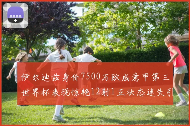 伊尔迪兹身价7500万欧成意甲第三世界杯表现惊艳12射1正状态迷失引发关注