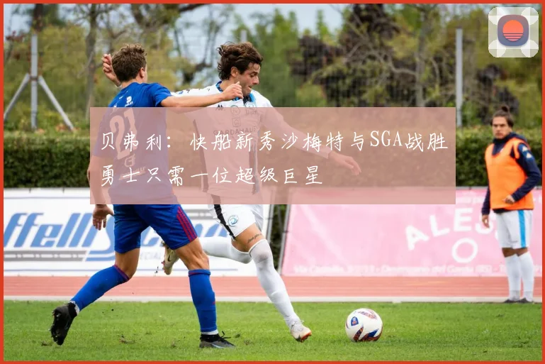贝弗利：快船新秀沙梅特与SGA战胜勇士只需一位超级巨星