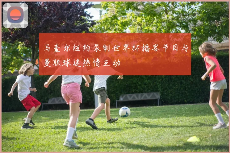 马奎尔纽约录制世界杯播客节目与曼联球迷热情互动