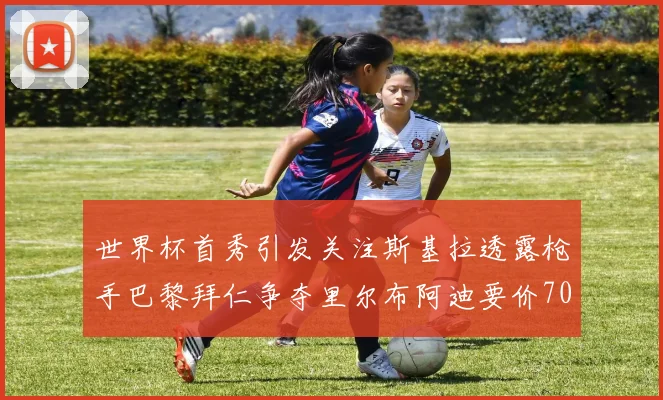 世界杯首秀引发关注斯基拉透露枪手巴黎拜仁争夺里尔布阿迪要价7000万欧